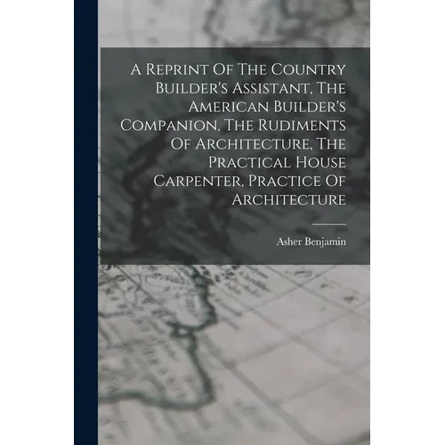 A Reprint Of The Country Builder's Assistant, The American Builder's Companion, The Rudiments Of Architecture, The Practical House Carpenter, Practice - Paperback