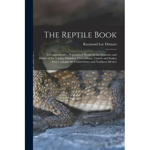 The Reptile Book: A Comprehensive, Popularised Work On the Structure and Habits of the Turtles, Tortoises, Crocodilians, Lizards and Snakes Which Inha - Paperback