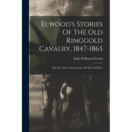 Elwood's Stories Of The Old Ringgold Cavalry, 1847-1865: The First Three Year Cavalry Of The Civil War