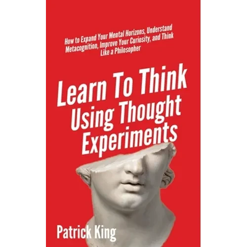 Learn To Think Using Thought Experiments: How to Expand Your Mental Horizons, Understand Metacognition, Improve Your Curiosity, and Think Like a Philo - Paperback