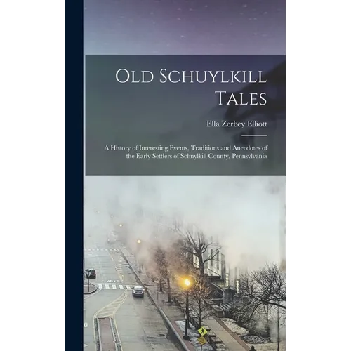 Old Schuylkill Tales: A History of Interesting Events, Traditions and Anecdotes of the Early Settlers of Schuylkill County, Pennsylvania