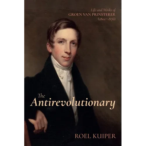 The Antirevolutionary: Life and Works of Groen Van Prinsterer (1801-1876)