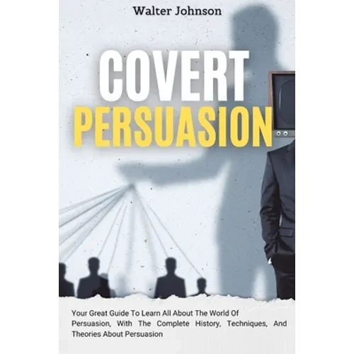 Covert Persuasion: Your Great Guide To Learn All About The World Of Persuasion, With The Complete History, Techniques, And Theories About Persuasion - Paperback