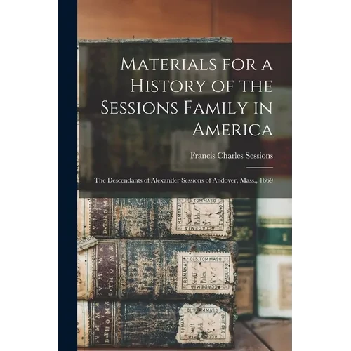 Materials for a History of the Sessions Family in America: The Descendants of Alexander Sessions of Andover, Mass., 1669 - Paperback