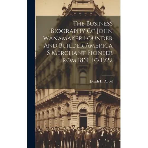 The Business Biography Of John Wanamaker Founder And Builder America S Merchant Pioneer From 1861 To 1922 - Hardcover