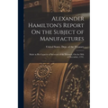 Alexander Hamilton's Report On the Subject of Manufactures: Made in His Capacity of Secretary of the Treasury, On the Fifth of December, 1791. - Paperback
