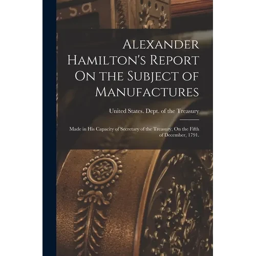 Alexander Hamilton's Report On the Subject of Manufactures: Made in His Capacity of Secretary of the Treasury, On the Fifth of December, 1791. - Paperback