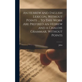 An Hebrew and English Lexicon, Without Points ... To This Work Are Prefixed an Hebrew and a Chaldie Grammar, Without Points
