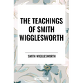 The Teachings of Smith Wigglesworth: Ever Increasing Faith and Faith That Prevails - Paperback