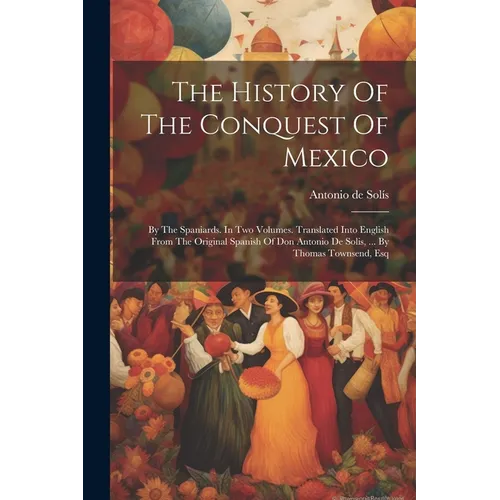 The History Of The Conquest Of Mexico: By The Spaniards. In Two Volumes. Translated Into English From The Original Spanish Of Don Antonio De Solis, ..