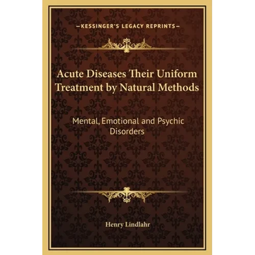 Acute Diseases Their Uniform Treatment by Natural Methods: Mental, Emotional and Psychic Disorders - Hardcover