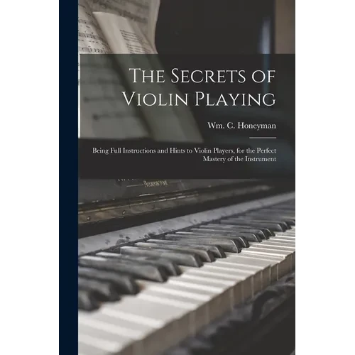 The Secrets of Violin Playing: Being Full Instructions and Hints to Violin Players, for the Perfect Mastery of the Instrument - Paperback