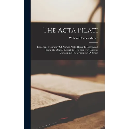 The Acta Pilati: Important Testimony Of Pontius Pilate, Recently Discovered, Being His Official Report To The Emperor Tiberius, Concerning The Crucifi