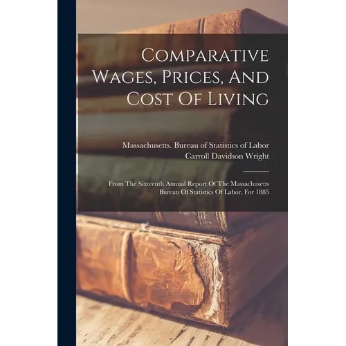 Comparative Wages, Prices, And Cost Of Living: From The Sixteenth Annual Report Of The Massachusetts Bureau Of Statistics Of Labor, For 1885 - Paperback