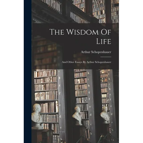 The Wisdom Of Life: And Other Essays By Arthur Schopenhauer