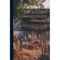 The Builder's Complete Guide: Comprehending the Theory and Practice of the Various Branches of Architecture, Bricklaying, Masonry, Carpentry, Joiner