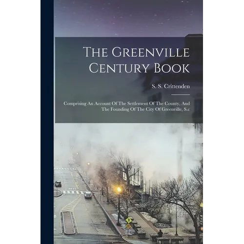 The Greenville Century Book: Comprising An Account Of The Settlement Of The County, And The Founding Of The City Of Greenville, S.c