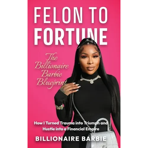Felon to Fortune: The Billionaire Barbie Blueprint: How I Turned Trauma into Triumph and Hustle into a Financial Empire - Hardcover