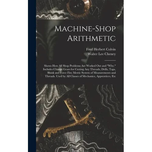 Machine-Shop Arithmetic: Shows How All Shop Problems Are Worked Out and "Why." Includes Change Gears for Cutting Any Threads; Drills, Taps, Shi - Hardcover