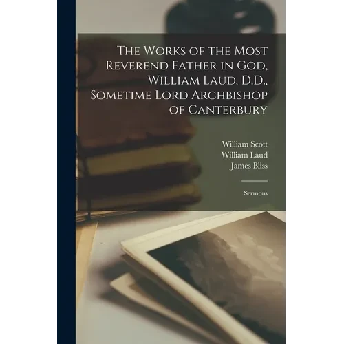 The Works of the Most Reverend Father in God, William Laud, D.D., Sometime Lord Archbishop of Canterbury: Sermons