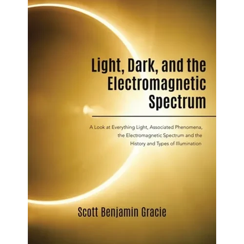 Light, Dark and the Electromagnetic Spectrum: A Look at Everything Light, Associated Phenomena, the Electromagnetic Spectrum and the History and Types - Paperback