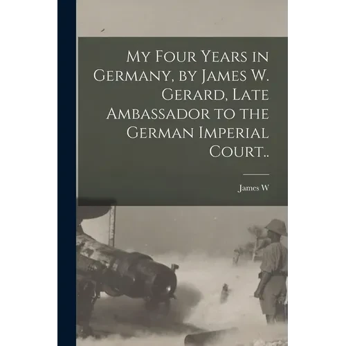 My Four Years in Germany, by James W. Gerard, Late Ambassador to the German Imperial Court.. - Paperback