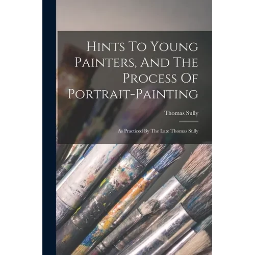 Hints To Young Painters, And The Process Of Portrait-painting: As Practiced By The Late Thomas Sully - Paperback