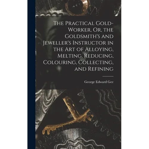 The Practical Gold-Worker, Or, the Goldsmith's and Jeweller's Instructor in the Art of Alloying, Melting, Reducing, Colouring, Collecting, and Refinin - Hardcover