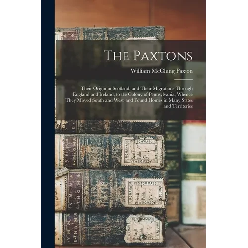 The Paxtons: Their Origin in Scotland, and Their Migrations Through England and Ireland, to the Colony of Pennsylvania, Whence They - Paperback