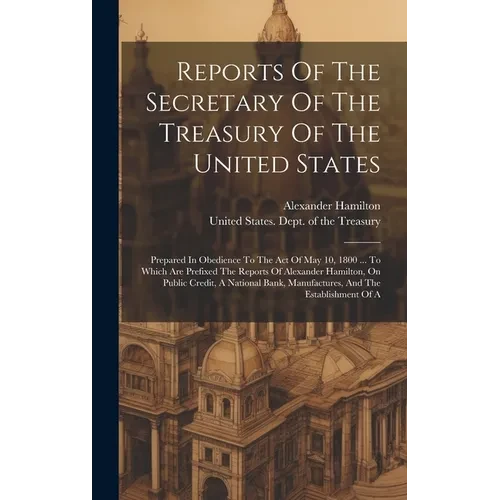 Reports Of The Secretary Of The Treasury Of The United States: Prepared In Obedience To The Act Of May 10, 1800 ... To Which Are Prefixed The Reports - Hardcover