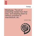 Metallurgy. The art of extracting metals from their ores, and adapting them to various purposes of manufacture, etc. - Paperback