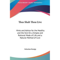 Thus Shalt Thou Live: Hints and Advice for the Healthy and the Sick On a Simple and Rational Mode of Life and a Natural Method of Cure - Hardcover