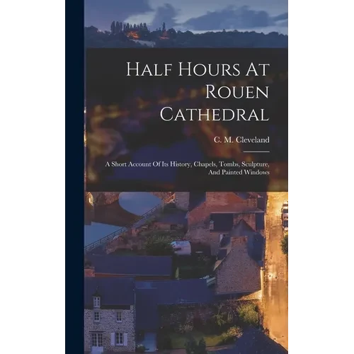 Half Hours At Rouen Cathedral: A Short Account Of Its History, Chapels, Tombs, Sculpture, And Painted Windows - Hardcover