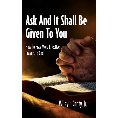 Ask And It Shall Be Given To You: How To Pray More Effective Prayers To God - Hardcover