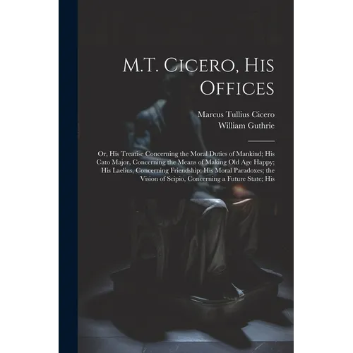 M.T. Cicero, His Offices: Or, His Treatise Concerning the Moral Duties of Mankind; His Cato Major, Concerning the Means of Making Old Age Happy;