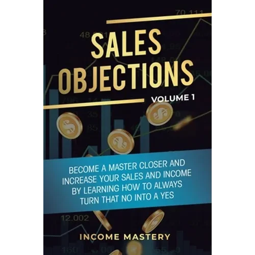 Sales Objections: Become a Master Closer and Increase Your Sales and Income by Learning How to Always Turn That No into a Yes Volume 1 - Hardcover