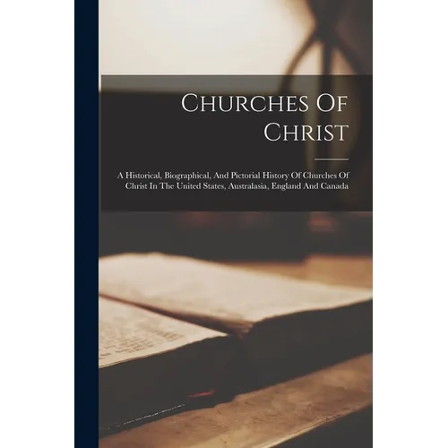 Churches Of Christ: A Historical, Biographical, And Pictorial History Of Churches Of Christ In The United States, Australasia, England And Canada