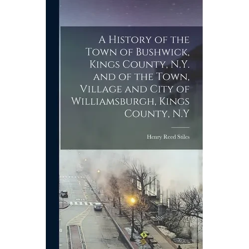 A History of the Town of Bushwick, Kings County, N.Y. and of the Town, Village and City of Williamsburgh, Kings County, N.Y - Hardcover