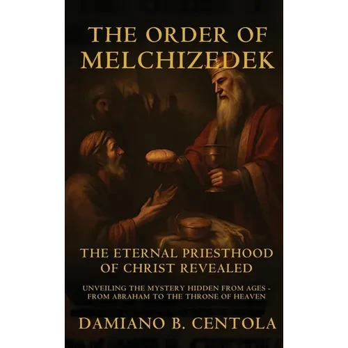 The Order Of Melchizedek: The Eternal Priesthood Of Christ Revealed: Unveiling The Mystery Hidden From Ages - From Abraham To The Throne Of Heaven - Hardcover