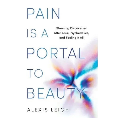 Pain Is a Portal to Beauty: Stunning Discoveries After Loss, Psychedelics, and Feeling It All