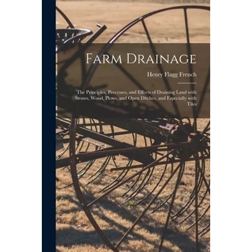 Farm Drainage: the Principles, Processes, and Effects of Draining Land With Stones, Wood, Plows, and Open Ditches, and Especially With Tiles - Paperback