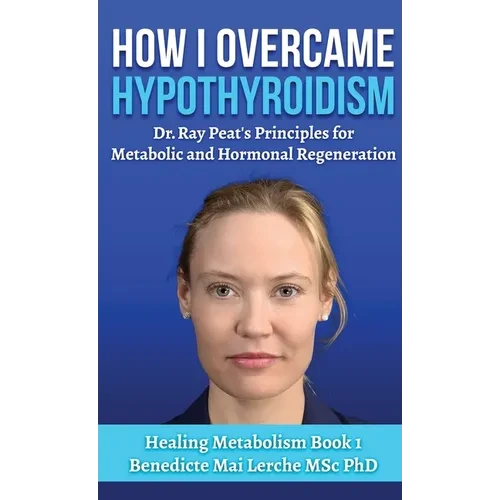 How I Overcame Hypothyroidism: Dr. Ray Peat's Principles for Metabolic and Hormonal Regeneration - Hardcover
