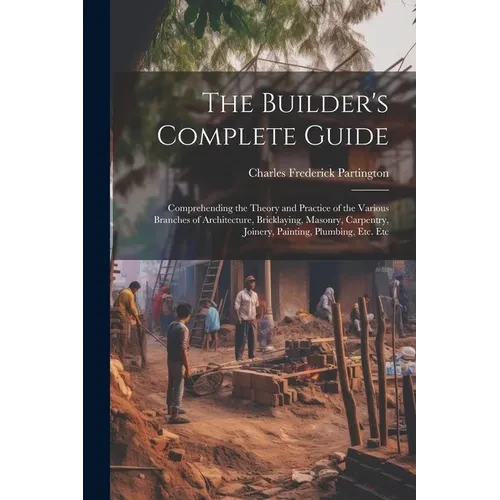 The Builder's Complete Guide: Comprehending the Theory and Practice of the Various Branches of Architecture, Bricklaying, Masonry, Carpentry, Joiner - Paperback