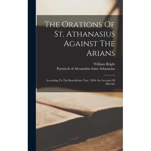 The Orations Of St. Athanasius Against The Arians: According To The Benedictine Text; With An Account Of His Life