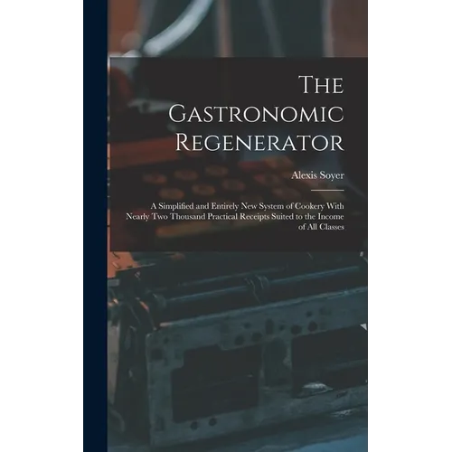 The Gastronomic Regenerator: A Simplified and Entirely New System of Cookery With Nearly Two Thousand Practical Receipts Suited to the Income of All C