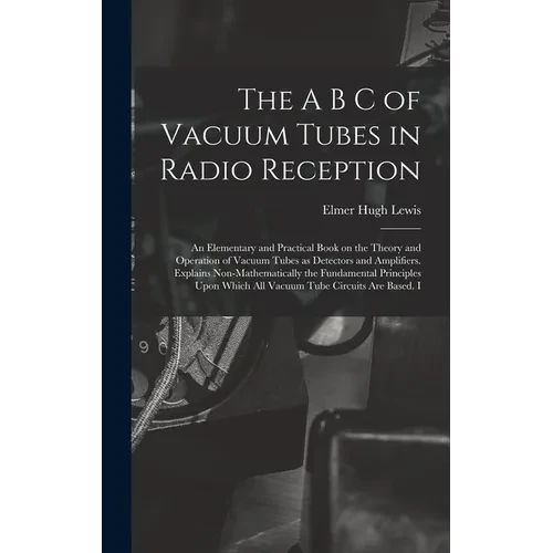 The A B C of Vacuum Tubes in Radio Reception; an Elementary and Practical Book on the Theory and Operation of Vacuum Tubes as Detectors and Amplifiers - Hardcover
