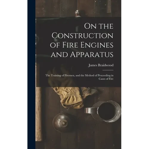 On the Construction of Fire Engines and Apparatus: The Training of Firemen, and the Method of Proceeding in Cases of Fire - Hardcover